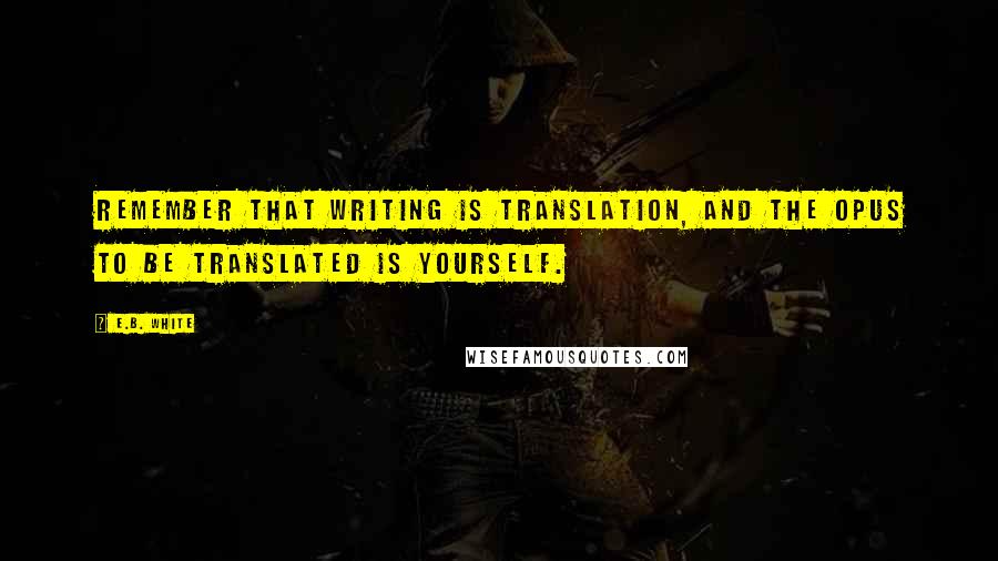 E.B. White Quotes: Remember that writing is translation, and the opus to be translated is yourself.