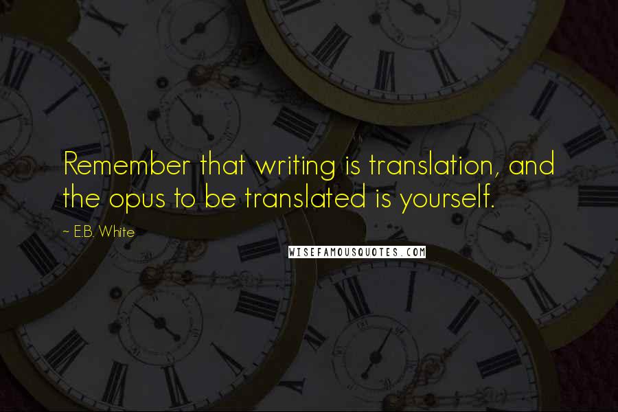 E.B. White Quotes: Remember that writing is translation, and the opus to be translated is yourself.
