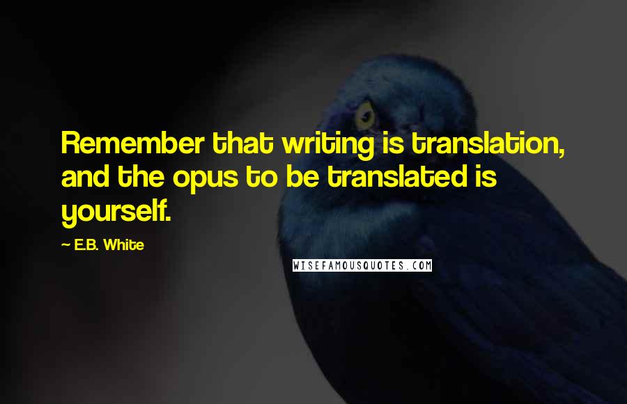 E.B. White Quotes: Remember that writing is translation, and the opus to be translated is yourself.