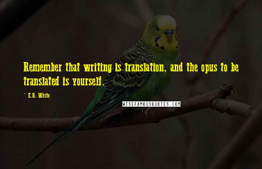 E.B. White Quotes: Remember that writing is translation, and the opus to be translated is yourself.