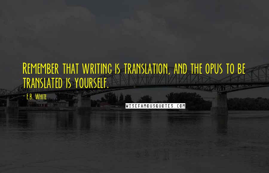 E.B. White Quotes: Remember that writing is translation, and the opus to be translated is yourself.