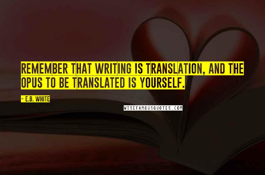E.B. White Quotes: Remember that writing is translation, and the opus to be translated is yourself.