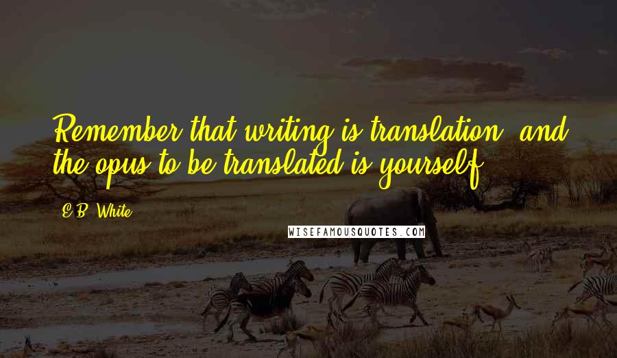 E.B. White Quotes: Remember that writing is translation, and the opus to be translated is yourself.