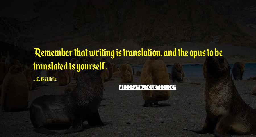 E.B. White Quotes: Remember that writing is translation, and the opus to be translated is yourself.
