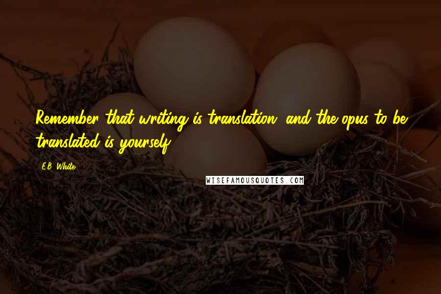 E.B. White Quotes: Remember that writing is translation, and the opus to be translated is yourself.