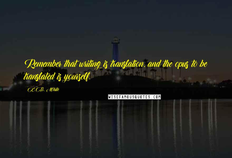 E.B. White Quotes: Remember that writing is translation, and the opus to be translated is yourself.