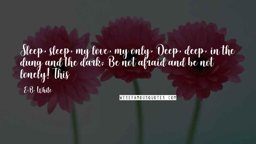 E.B. White Quotes: Sleep, sleep, my love, my only, Deep, deep, in the dung and the dark; Be not afraid and be not lonely! This