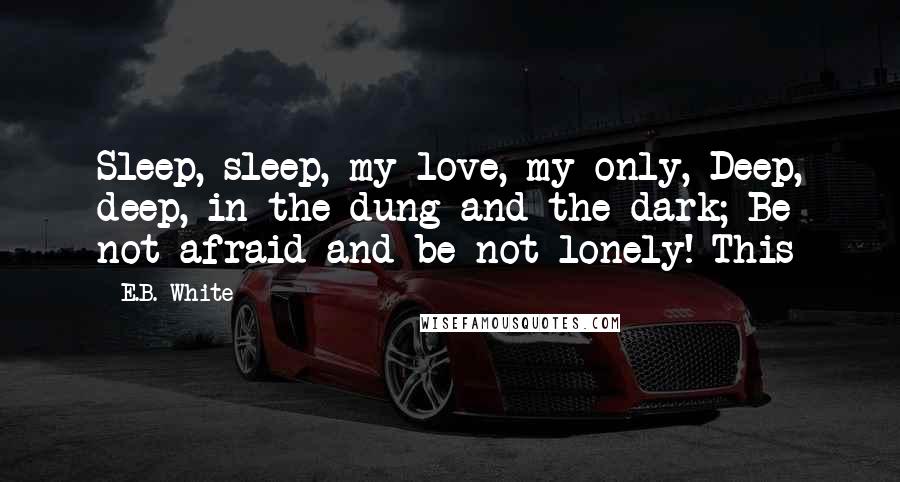 E.B. White Quotes: Sleep, sleep, my love, my only, Deep, deep, in the dung and the dark; Be not afraid and be not lonely! This