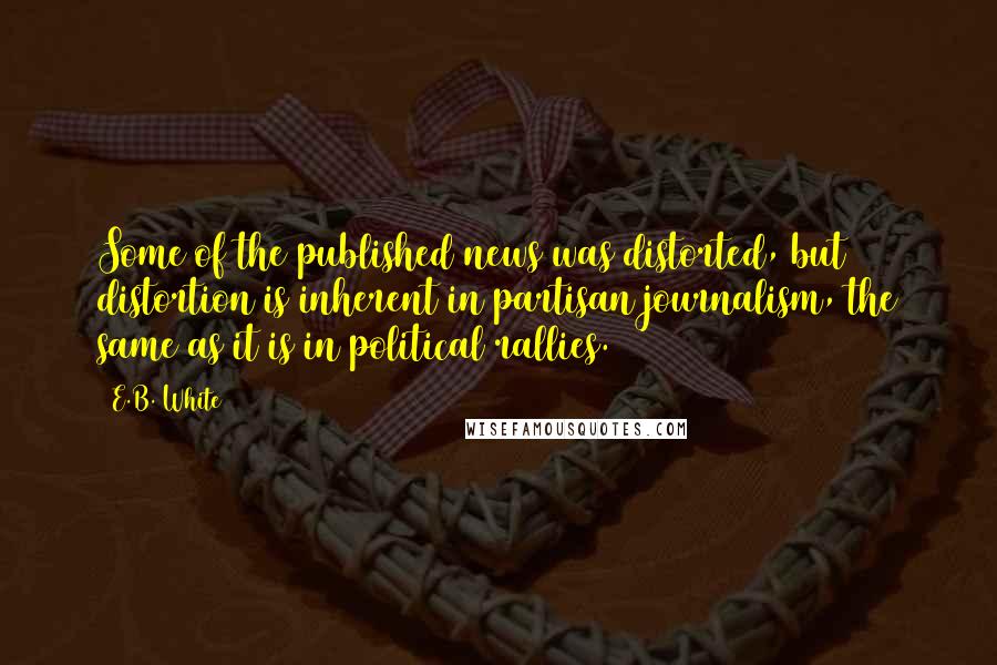 E.B. White Quotes: Some of the published news was distorted, but distortion is inherent in partisan journalism, the same as it is in political rallies.