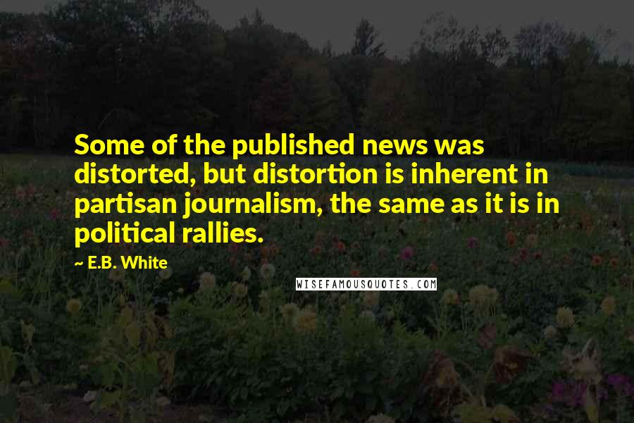 E.B. White Quotes: Some of the published news was distorted, but distortion is inherent in partisan journalism, the same as it is in political rallies.