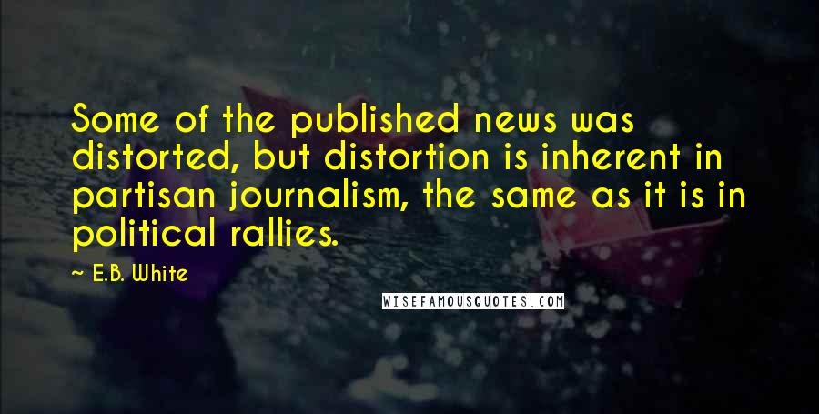 E.B. White Quotes: Some of the published news was distorted, but distortion is inherent in partisan journalism, the same as it is in political rallies.