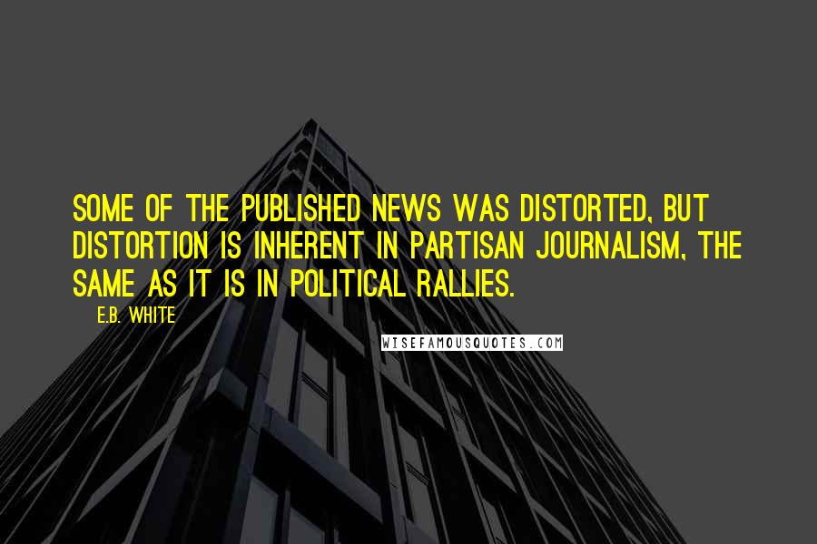 E.B. White Quotes: Some of the published news was distorted, but distortion is inherent in partisan journalism, the same as it is in political rallies.