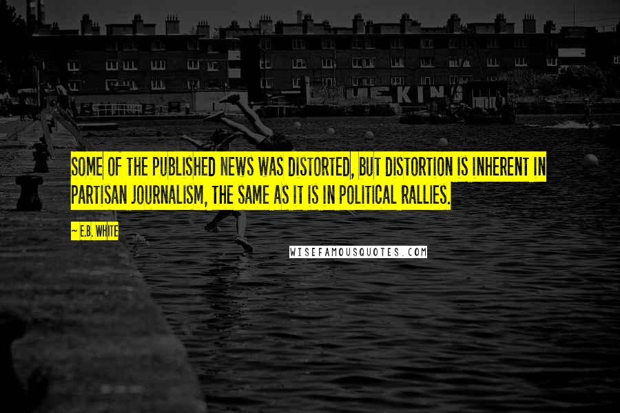 E.B. White Quotes: Some of the published news was distorted, but distortion is inherent in partisan journalism, the same as it is in political rallies.