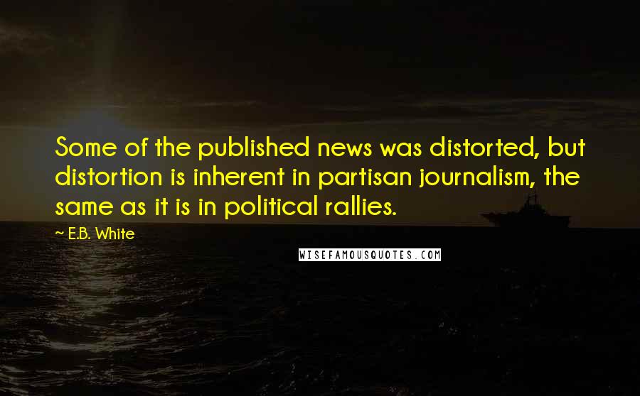 E.B. White Quotes: Some of the published news was distorted, but distortion is inherent in partisan journalism, the same as it is in political rallies.