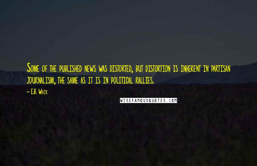 E.B. White Quotes: Some of the published news was distorted, but distortion is inherent in partisan journalism, the same as it is in political rallies.