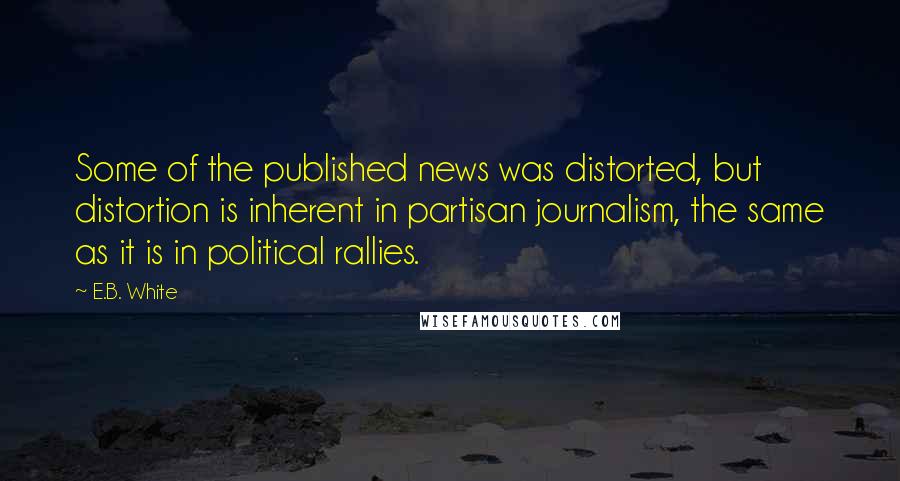 E.B. White Quotes: Some of the published news was distorted, but distortion is inherent in partisan journalism, the same as it is in political rallies.