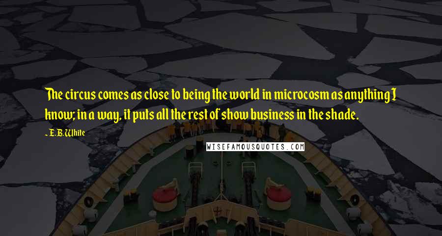 E.B. White Quotes: The circus comes as close to being the world in microcosm as anything I know; in a way, it puts all the rest of show business in the shade.