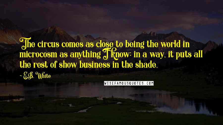 E.B. White Quotes: The circus comes as close to being the world in microcosm as anything I know; in a way, it puts all the rest of show business in the shade.