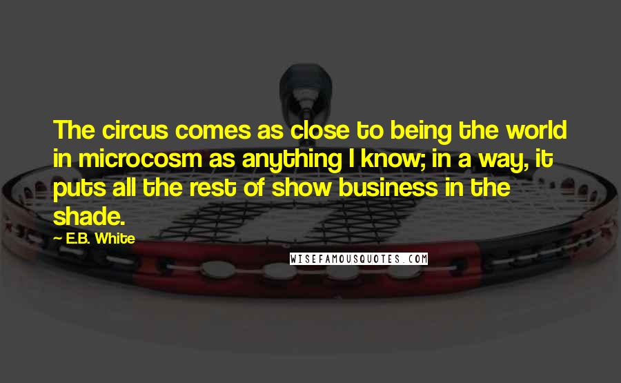 E.B. White Quotes: The circus comes as close to being the world in microcosm as anything I know; in a way, it puts all the rest of show business in the shade.