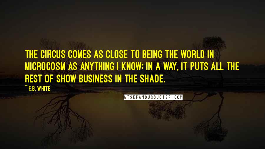 E.B. White Quotes: The circus comes as close to being the world in microcosm as anything I know; in a way, it puts all the rest of show business in the shade.