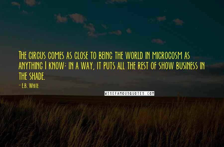 E.B. White Quotes: The circus comes as close to being the world in microcosm as anything I know; in a way, it puts all the rest of show business in the shade.