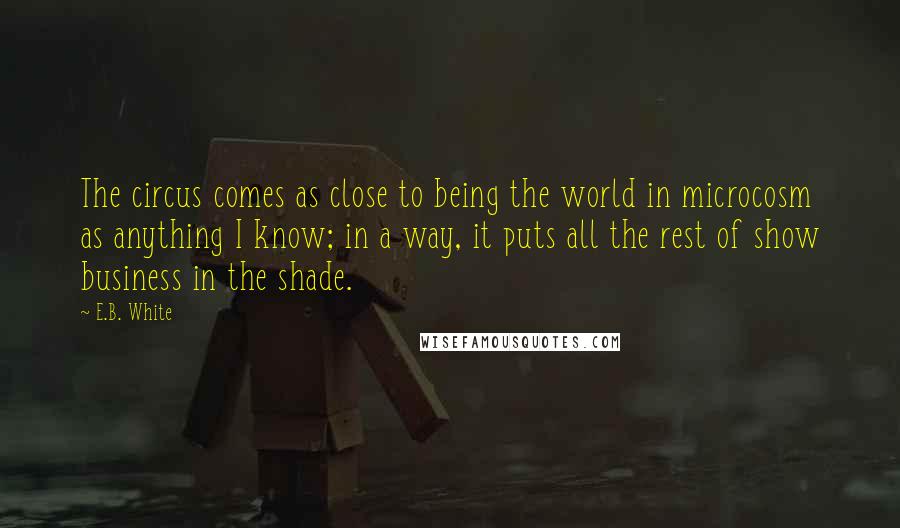 E.B. White Quotes: The circus comes as close to being the world in microcosm as anything I know; in a way, it puts all the rest of show business in the shade.