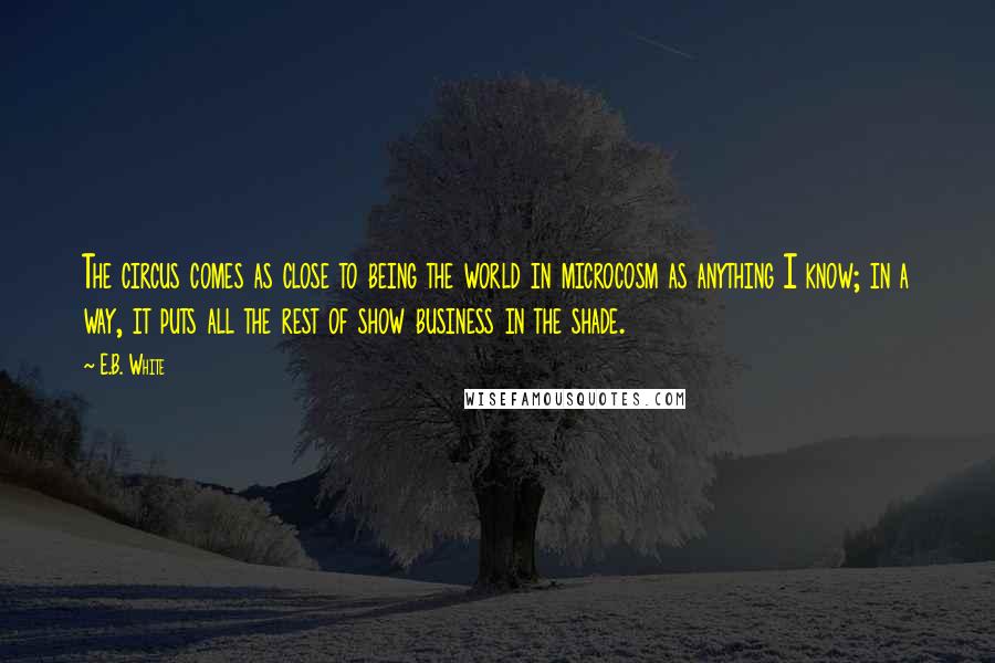 E.B. White Quotes: The circus comes as close to being the world in microcosm as anything I know; in a way, it puts all the rest of show business in the shade.