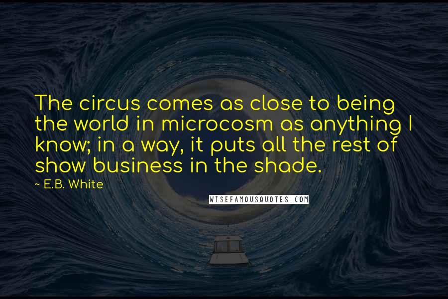 E.B. White Quotes: The circus comes as close to being the world in microcosm as anything I know; in a way, it puts all the rest of show business in the shade.