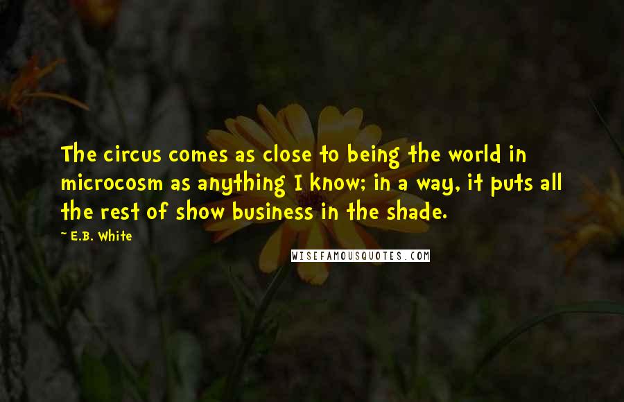 E.B. White Quotes: The circus comes as close to being the world in microcosm as anything I know; in a way, it puts all the rest of show business in the shade.