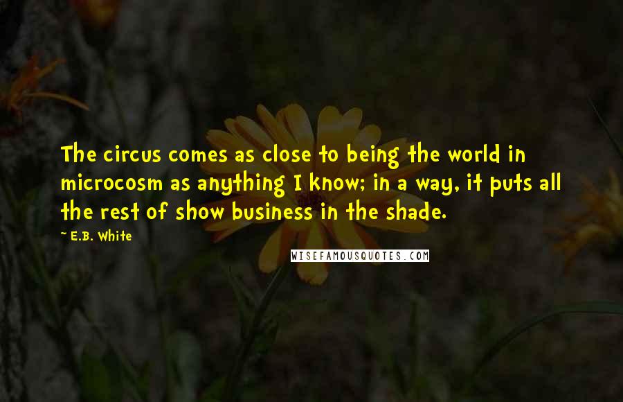 E.B. White Quotes: The circus comes as close to being the world in microcosm as anything I know; in a way, it puts all the rest of show business in the shade.