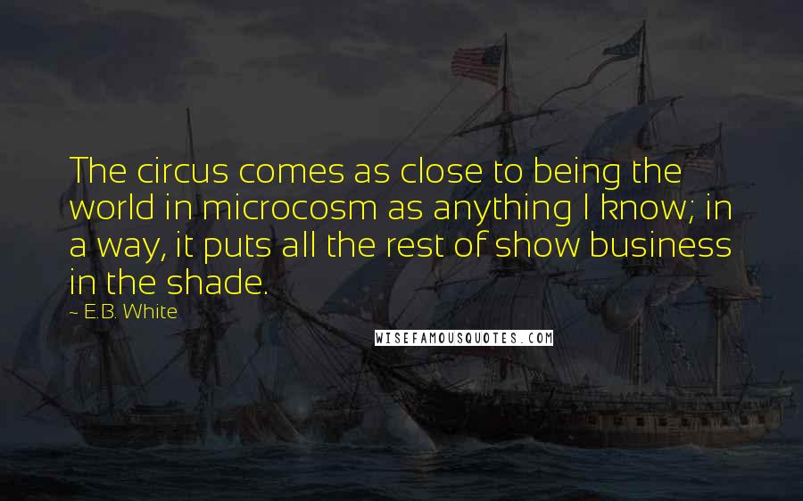 E.B. White Quotes: The circus comes as close to being the world in microcosm as anything I know; in a way, it puts all the rest of show business in the shade.