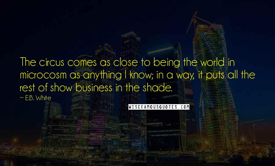 E.B. White Quotes: The circus comes as close to being the world in microcosm as anything I know; in a way, it puts all the rest of show business in the shade.