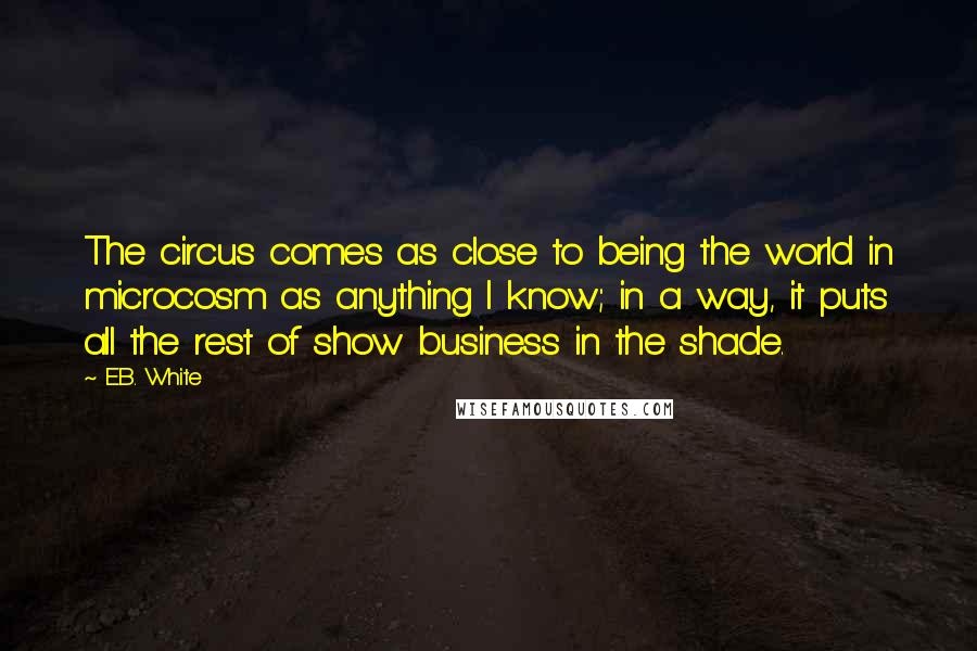 E.B. White Quotes: The circus comes as close to being the world in microcosm as anything I know; in a way, it puts all the rest of show business in the shade.