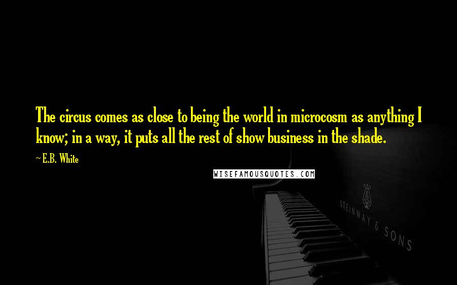 E.B. White Quotes: The circus comes as close to being the world in microcosm as anything I know; in a way, it puts all the rest of show business in the shade.