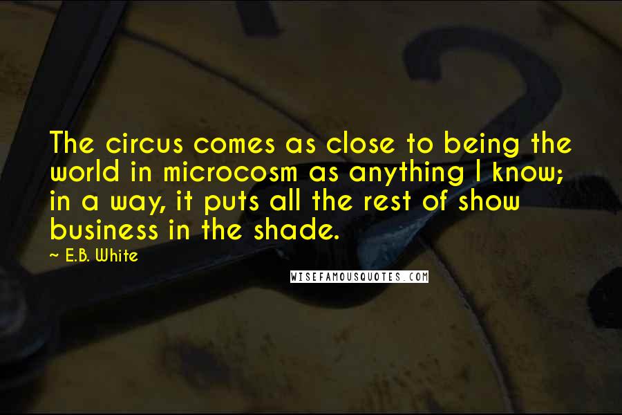 E.B. White Quotes: The circus comes as close to being the world in microcosm as anything I know; in a way, it puts all the rest of show business in the shade.