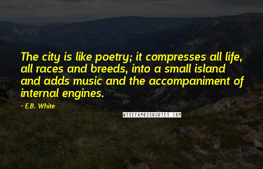 E.B. White Quotes: The city is like poetry; it compresses all life, all races and breeds, into a small island and adds music and the accompaniment of internal engines.