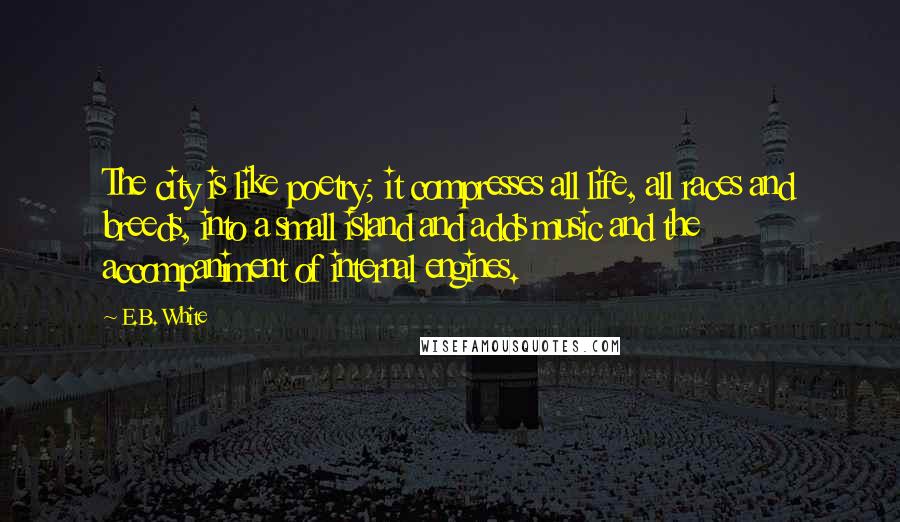 E.B. White Quotes: The city is like poetry; it compresses all life, all races and breeds, into a small island and adds music and the accompaniment of internal engines.