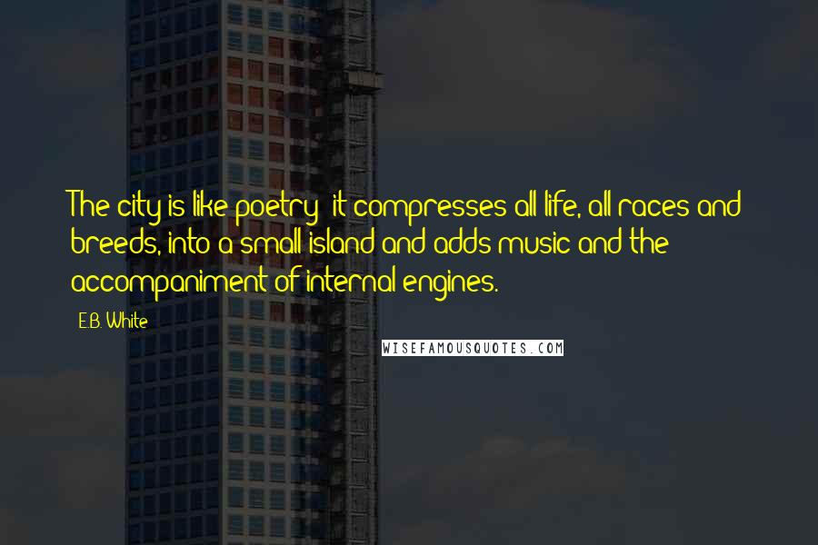 E.B. White Quotes: The city is like poetry; it compresses all life, all races and breeds, into a small island and adds music and the accompaniment of internal engines.