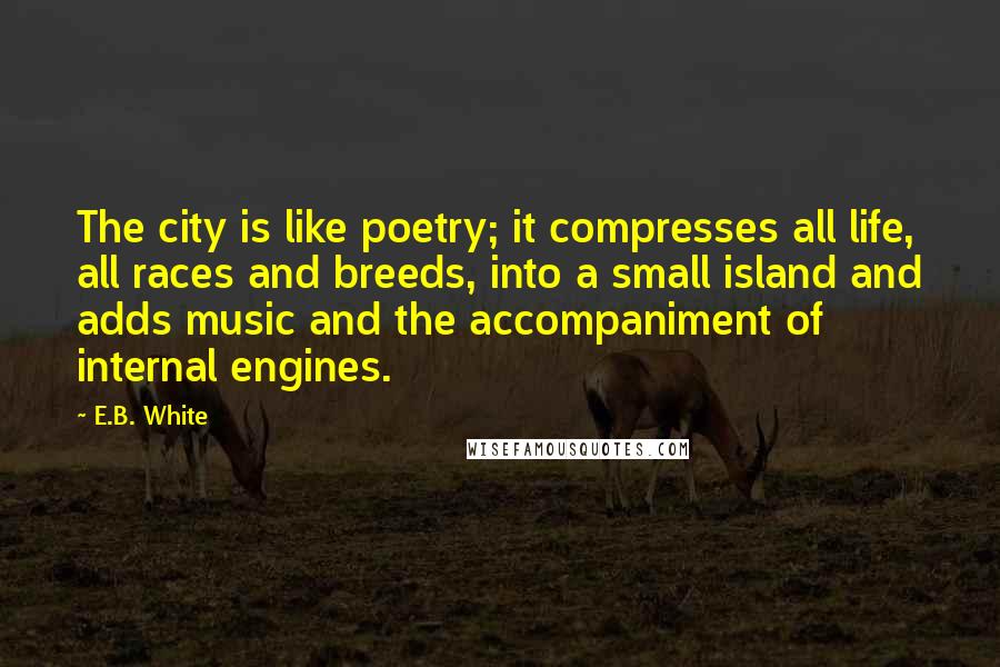 E.B. White Quotes: The city is like poetry; it compresses all life, all races and breeds, into a small island and adds music and the accompaniment of internal engines.