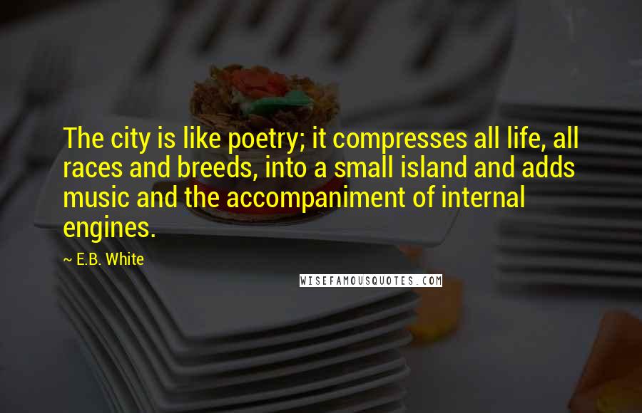 E.B. White Quotes: The city is like poetry; it compresses all life, all races and breeds, into a small island and adds music and the accompaniment of internal engines.