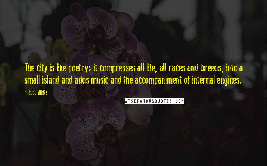 E.B. White Quotes: The city is like poetry; it compresses all life, all races and breeds, into a small island and adds music and the accompaniment of internal engines.