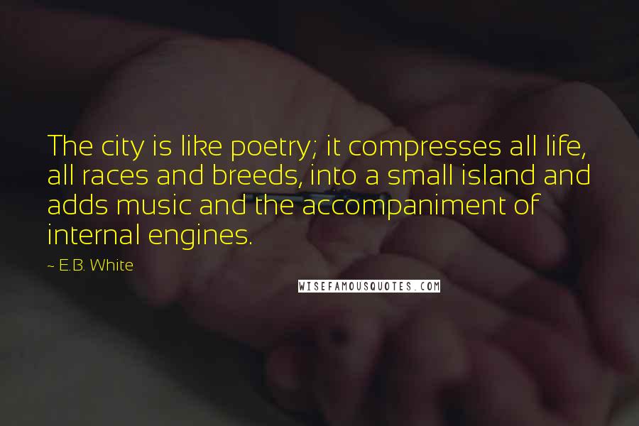 E.B. White Quotes: The city is like poetry; it compresses all life, all races and breeds, into a small island and adds music and the accompaniment of internal engines.