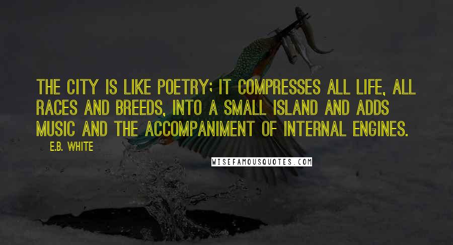 E.B. White Quotes: The city is like poetry; it compresses all life, all races and breeds, into a small island and adds music and the accompaniment of internal engines.