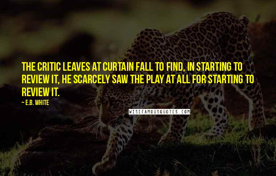 E.B. White Quotes: The critic leaves at curtain fall To find, in starting to review it, He scarcely saw the play at all For starting to review it.