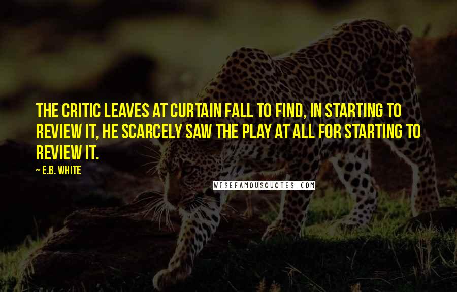 E.B. White Quotes: The critic leaves at curtain fall To find, in starting to review it, He scarcely saw the play at all For starting to review it.