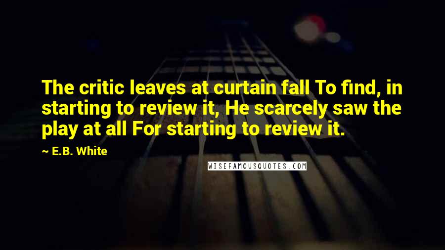 E.B. White Quotes: The critic leaves at curtain fall To find, in starting to review it, He scarcely saw the play at all For starting to review it.