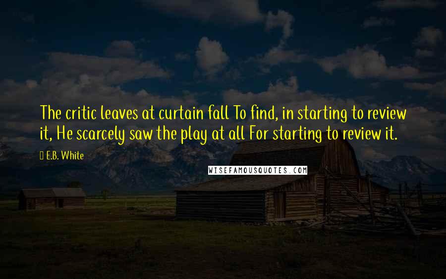 E.B. White Quotes: The critic leaves at curtain fall To find, in starting to review it, He scarcely saw the play at all For starting to review it.