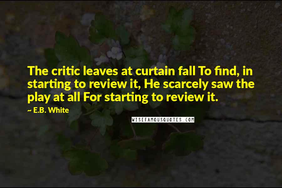 E.B. White Quotes: The critic leaves at curtain fall To find, in starting to review it, He scarcely saw the play at all For starting to review it.