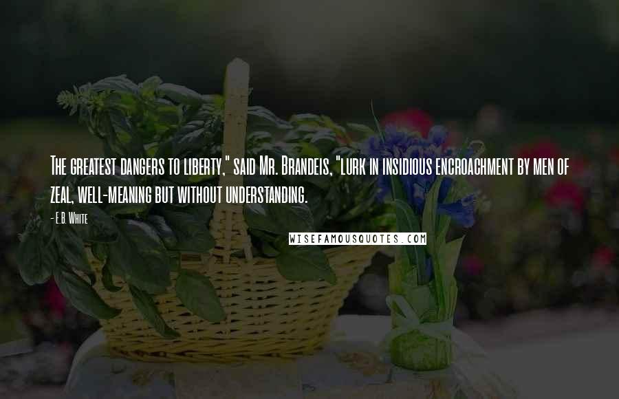 E.B. White Quotes: The greatest dangers to liberty," said Mr. Brandeis, "lurk in insidious encroachment by men of zeal, well-meaning but without understanding.