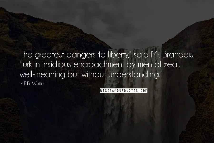 E.B. White Quotes: The greatest dangers to liberty," said Mr. Brandeis, "lurk in insidious encroachment by men of zeal, well-meaning but without understanding.